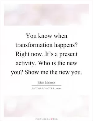 You know when transformation happens? Right now. It’s a present activity. Who is the new you? Show me the new you Picture Quote #1