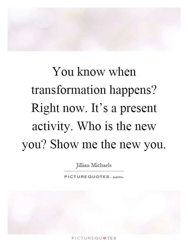 You know when transformation happens? Right now. It's a present activity. Who is the new you? Show me the new you Picture Quote #1