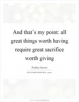 And that’s my point: all great things worth having require great sacrifice worth giving Picture Quote #1