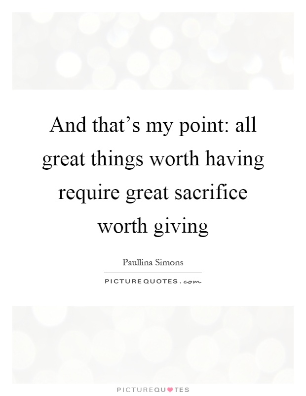 And that's my point: all great things worth having require great sacrifice worth giving Picture Quote #1
