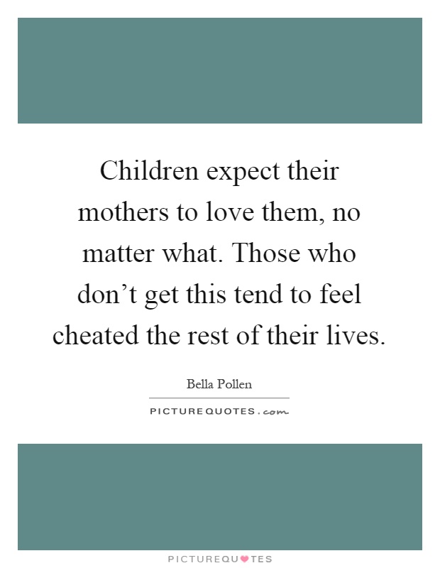 Children expect their mothers to love them, no matter what. Those who don't get this tend to feel cheated the rest of their lives Picture Quote #1