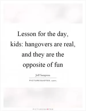 Lesson for the day, kids: hangovers are real, and they are the opposite of fun Picture Quote #1