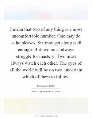 I mean that two of any thing is a most uncomfortable number. One may do as he pleases. Six may get along well enough. But two must always struggle for mastery. Two must always watch each other. The eyes of all the world will be on two, uncertain which of them to follow Picture Quote #1