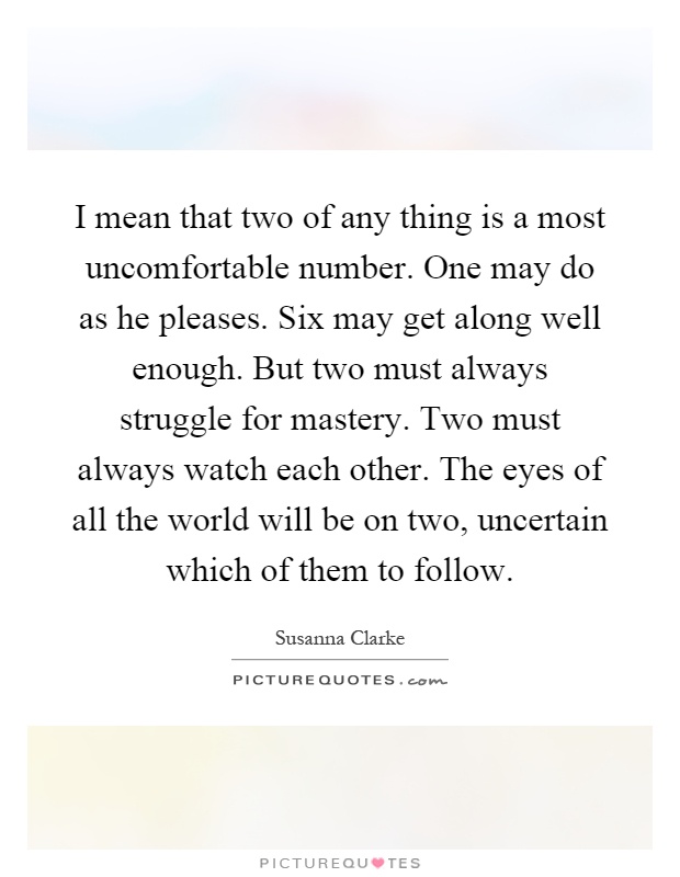 I mean that two of any thing is a most uncomfortable number. One may do as he pleases. Six may get along well enough. But two must always struggle for mastery. Two must always watch each other. The eyes of all the world will be on two, uncertain which of them to follow Picture Quote #1