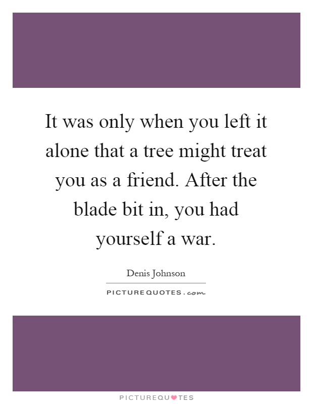 It was only when you left it alone that a tree might treat you as a friend. After the blade bit in, you had yourself a war Picture Quote #1