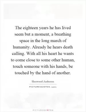 The eighteen years he has lived seem but a moment, a breathing space in the long march of humanity. Already he hears death calling. With all his heart he wants to come close to some other human, touch someone with his hands, be touched by the hand of another Picture Quote #1