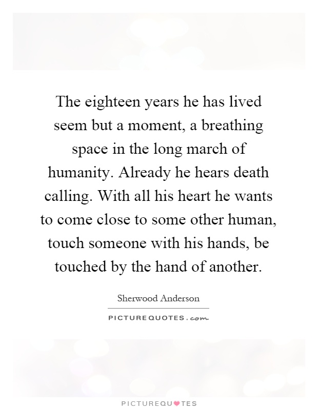 The eighteen years he has lived seem but a moment, a breathing space in the long march of humanity. Already he hears death calling. With all his heart he wants to come close to some other human, touch someone with his hands, be touched by the hand of another Picture Quote #1