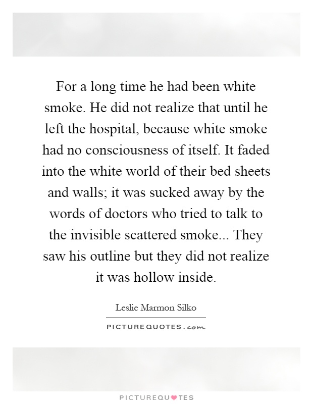 For a long time he had been white smoke. He did not realize that until he left the hospital, because white smoke had no consciousness of itself. It faded into the white world of their bed sheets and walls; it was sucked away by the words of doctors who tried to talk to the invisible scattered smoke... They saw his outline but they did not realize it was hollow inside Picture Quote #1