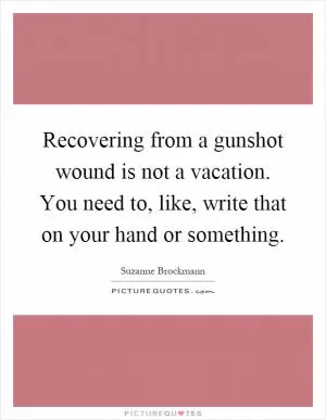 Recovering from a gunshot wound is not a vacation. You need to, like, write that on your hand or something Picture Quote #1