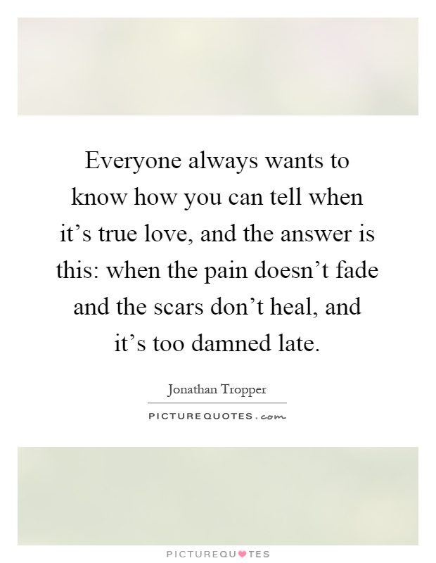 Everyone always wants to know how you can tell when it's true love, and the answer is this: when the pain doesn't fade and the scars don't heal, and it's too damned late Picture Quote #1