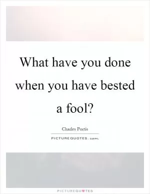 What have you done when you have bested a fool? Picture Quote #1