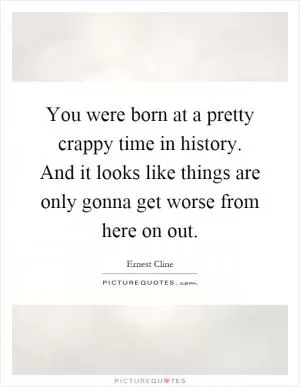 You were born at a pretty crappy time in history. And it looks like things are only gonna get worse from here on out Picture Quote #1