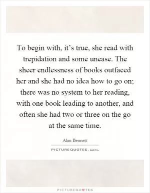 To begin with, it’s true, she read with trepidation and some unease. The sheer endlessness of books outfaced her and she had no idea how to go on; there was no system to her reading, with one book leading to another, and often she had two or three on the go at the same time Picture Quote #1