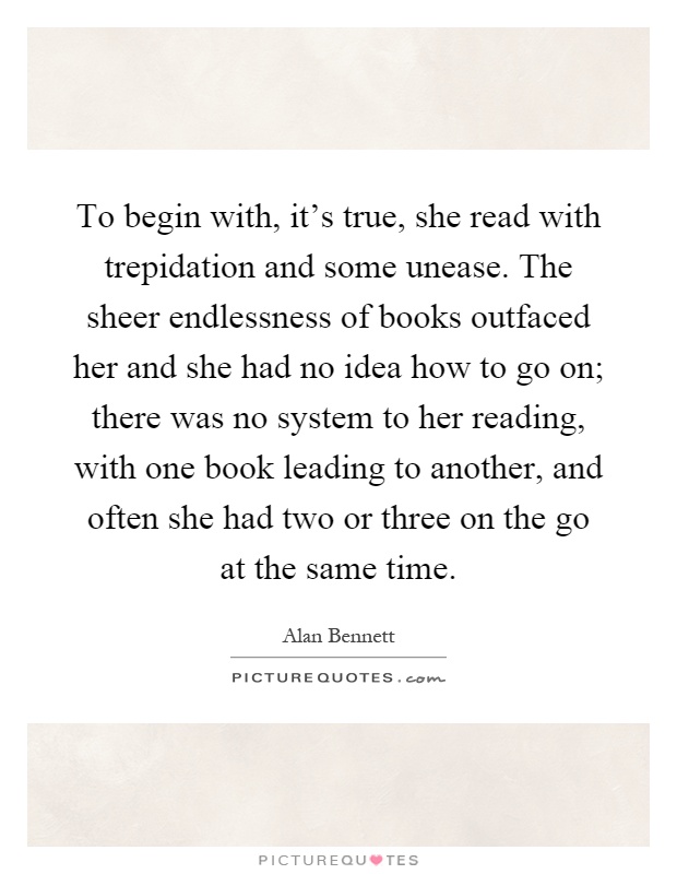 To begin with, it's true, she read with trepidation and some unease. The sheer endlessness of books outfaced her and she had no idea how to go on; there was no system to her reading, with one book leading to another, and often she had two or three on the go at the same time Picture Quote #1