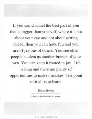 If you can channel the best part of you that is bigger than yourself, where it’s not about your ego and not about getting ahead, then you can have fun and you aren’t jealous of others. You see other people’s talent as another branch of your own. You can keep it rooted in joy. Life is long and there are plenty of opportunities to make mistakes. The point of it all is to learn Picture Quote #1