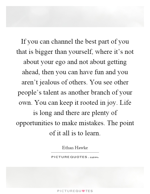If you can channel the best part of you that is bigger than yourself, where it's not about your ego and not about getting ahead, then you can have fun and you aren't jealous of others. You see other people's talent as another branch of your own. You can keep it rooted in joy. Life is long and there are plenty of opportunities to make mistakes. The point of it all is to learn Picture Quote #1
