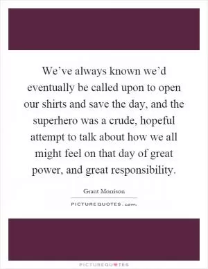 We’ve always known we’d eventually be called upon to open our shirts and save the day, and the superhero was a crude, hopeful attempt to talk about how we all might feel on that day of great power, and great responsibility Picture Quote #1