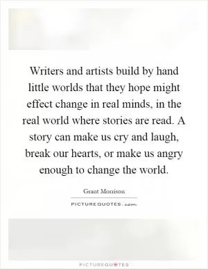Writers and artists build by hand little worlds that they hope might effect change in real minds, in the real world where stories are read. A story can make us cry and laugh, break our hearts, or make us angry enough to change the world Picture Quote #1