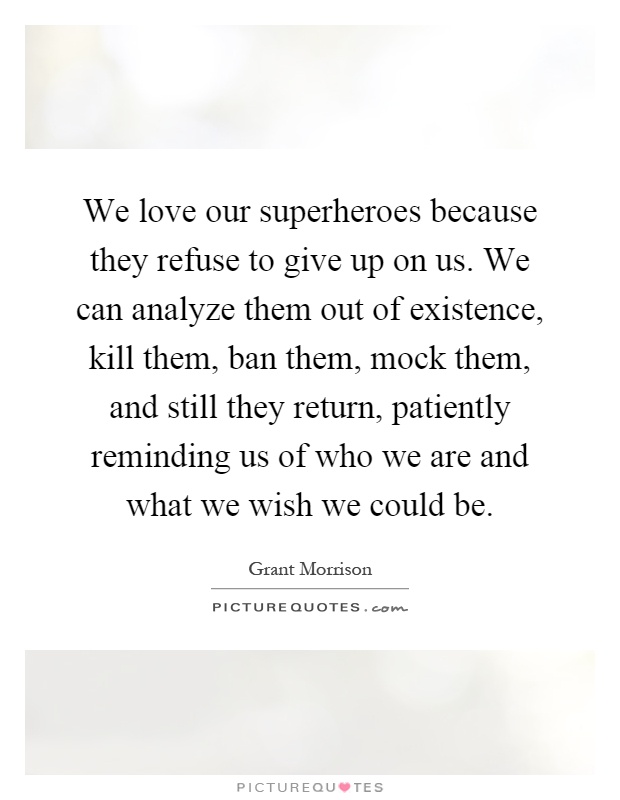 We love our superheroes because they refuse to give up on us. We can analyze them out of existence, kill them, ban them, mock them, and still they return, patiently reminding us of who we are and what we wish we could be Picture Quote #1