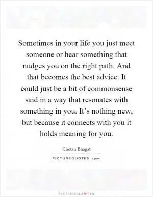 Sometimes in your life you just meet someone or hear something that nudges you on the right path. And that becomes the best advice. It could just be a bit of commonsense said in a way that resonates with something in you. It’s nothing new, but because it connects with you it holds meaning for you Picture Quote #1