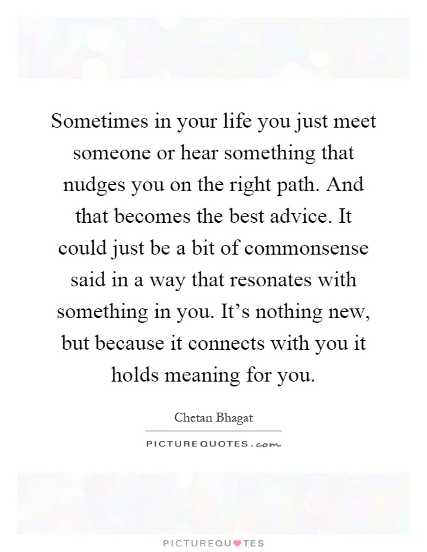 Sometimes in your life you just meet someone or hear something that nudges you on the right path. And that becomes the best advice. It could just be a bit of commonsense said in a way that resonates with something in you. It's nothing new, but because it connects with you it holds meaning for you Picture Quote #1