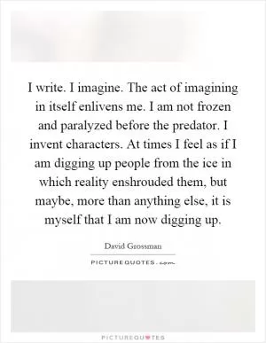 I write. I imagine. The act of imagining in itself enlivens me. I am not frozen and paralyzed before the predator. I invent characters. At times I feel as if I am digging up people from the ice in which reality enshrouded them, but maybe, more than anything else, it is myself that I am now digging up Picture Quote #1