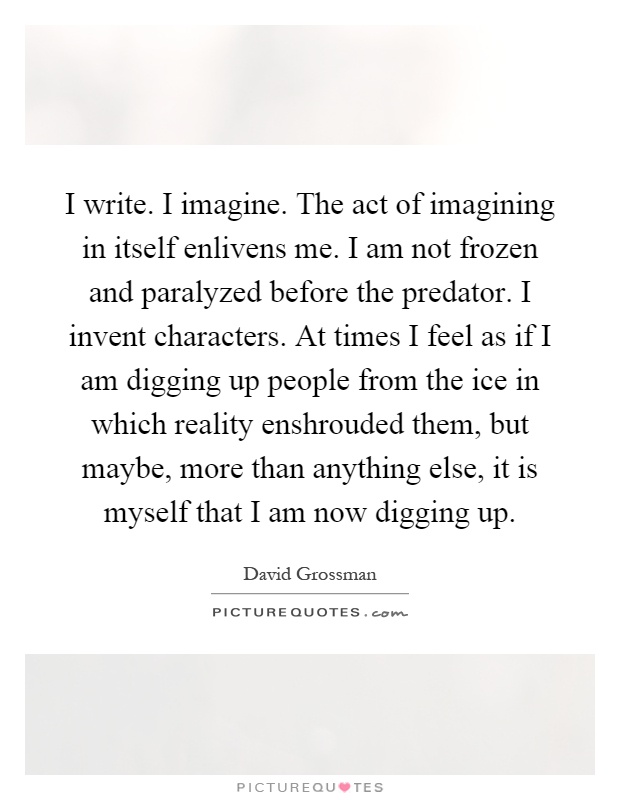 I write. I imagine. The act of imagining in itself enlivens me. I am not frozen and paralyzed before the predator. I invent characters. At times I feel as if I am digging up people from the ice in which reality enshrouded them, but maybe, more than anything else, it is myself that I am now digging up Picture Quote #1