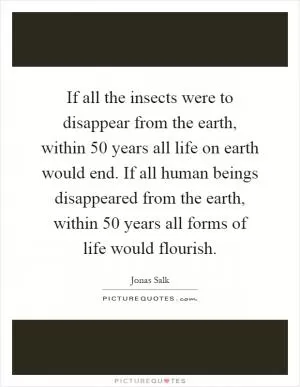 If all the insects were to disappear from the earth, within 50 years all life on earth would end. If all human beings disappeared from the earth, within 50 years all forms of life would flourish Picture Quote #1