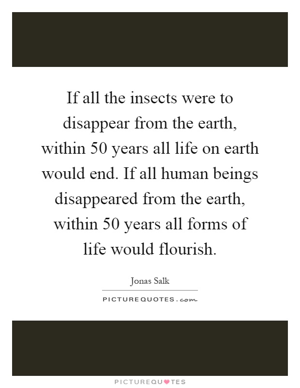 If all the insects were to disappear from the earth, within 50 years all life on earth would end. If all human beings disappeared from the earth, within 50 years all forms of life would flourish Picture Quote #1