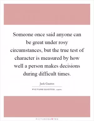 Someone once said anyone can be great under rosy circumstances, but the true test of character is measured by how well a person makes decisions during difficult times Picture Quote #1
