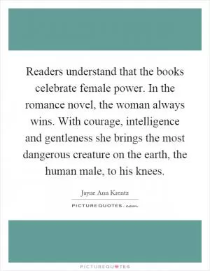Readers understand that the books celebrate female power. In the romance novel, the woman always wins. With courage, intelligence and gentleness she brings the most dangerous creature on the earth, the human male, to his knees Picture Quote #1