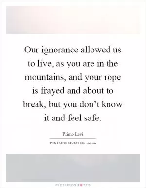 Our ignorance allowed us to live, as you are in the mountains, and your rope is frayed and about to break, but you don’t know it and feel safe Picture Quote #1