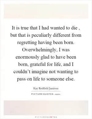 It is true that I had wanted to die, but that is peculiarly different from regretting having been born. Overwhelmingly, I was enormously glad to have been born, grateful for life, and I couldn’t imagine not wanting to pass on life to someone else Picture Quote #1