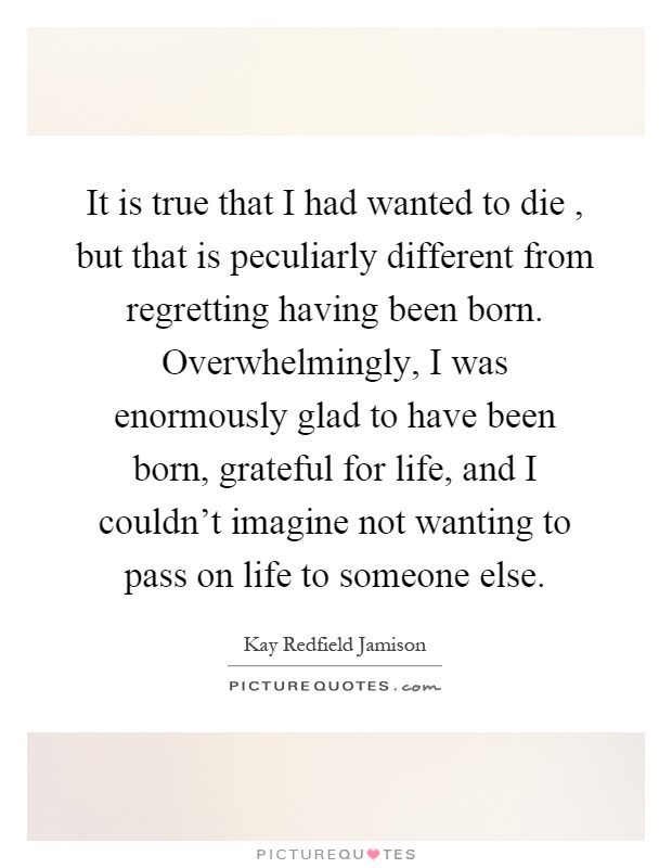 It is true that I had wanted to die, but that is peculiarly different from regretting having been born. Overwhelmingly, I was enormously glad to have been born, grateful for life, and I couldn't imagine not wanting to pass on life to someone else Picture Quote #1