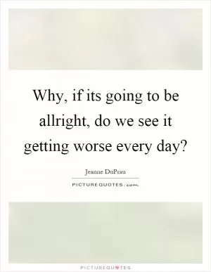 Why, if its going to be allright, do we see it getting worse every day? Picture Quote #1