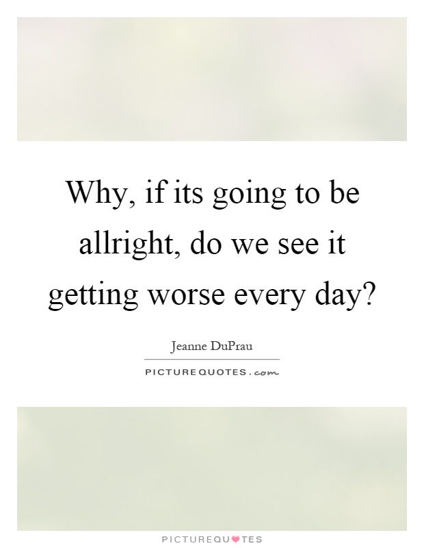 Why, if its going to be allright, do we see it getting worse every day? Picture Quote #1