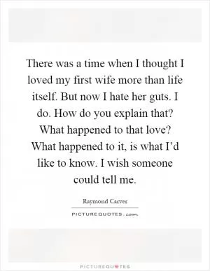 There was a time when I thought I loved my first wife more than life itself. But now I hate her guts. I do. How do you explain that? What happened to that love? What happened to it, is what I’d like to know. I wish someone could tell me Picture Quote #1