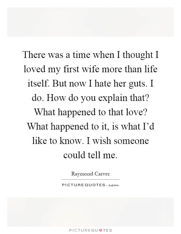There was a time when I thought I loved my first wife more than life itself. But now I hate her guts. I do. How do you explain that? What happened to that love? What happened to it, is what I'd like to know. I wish someone could tell me Picture Quote #1