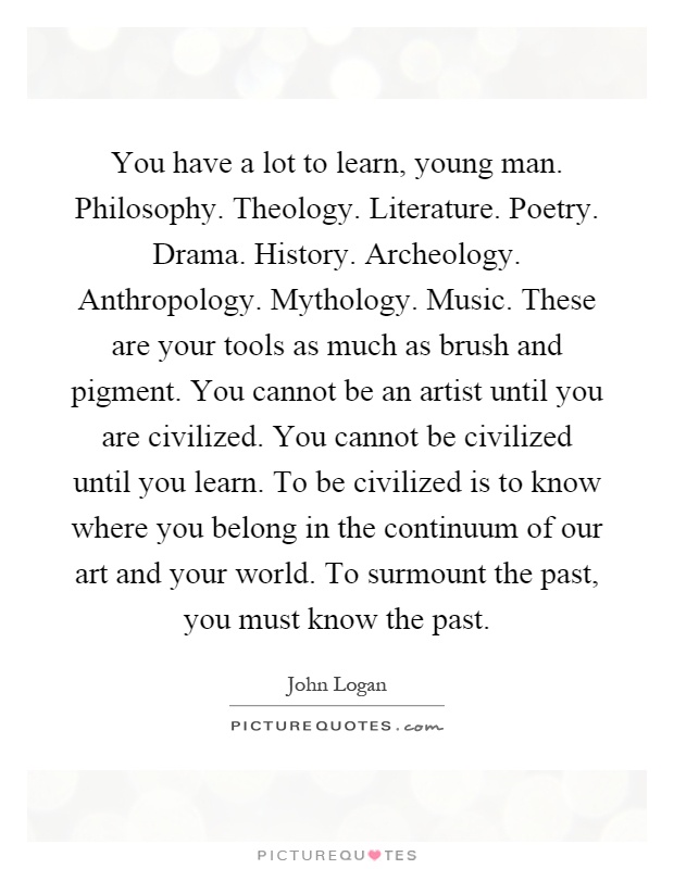 You have a lot to learn, young man. Philosophy. Theology. Literature. Poetry. Drama. History. Archeology. Anthropology. Mythology. Music. These are your tools as much as brush and pigment. You cannot be an artist until you are civilized. You cannot be civilized until you learn. To be civilized is to know where you belong in the continuum of our art and your world. To surmount the past, you must know the past Picture Quote #1