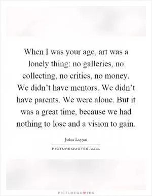 When I was your age, art was a lonely thing: no galleries, no collecting, no critics, no money. We didn’t have mentors. We didn’t have parents. We were alone. But it was a great time, because we had nothing to lose and a vision to gain Picture Quote #1