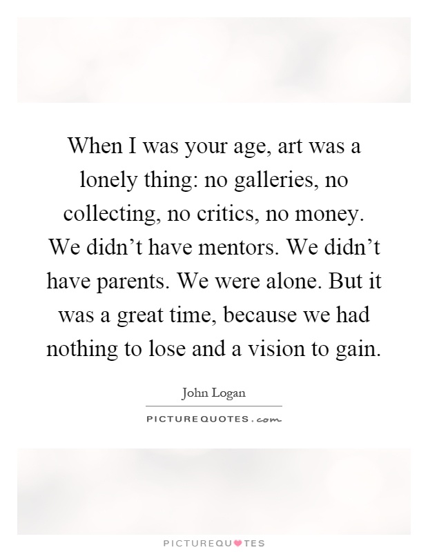 When I was your age, art was a lonely thing: no galleries, no collecting, no critics, no money. We didn't have mentors. We didn't have parents. We were alone. But it was a great time, because we had nothing to lose and a vision to gain Picture Quote #1