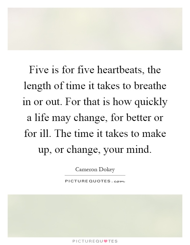 Five is for five heartbeats, the length of time it takes to breathe in or out. For that is how quickly a life may change, for better or for ill. The time it takes to make up, or change, your mind Picture Quote #1