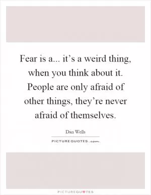 Fear is a... it’s a weird thing, when you think about it. People are only afraid of other things, they’re never afraid of themselves Picture Quote #1