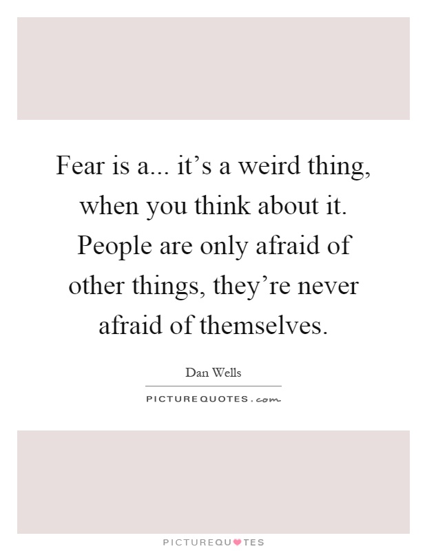 Fear is a... it's a weird thing, when you think about it. People are only afraid of other things, they're never afraid of themselves Picture Quote #1