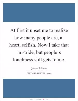 At first it upset me to realize how many people are, at heart, selfish. Now I take that in stride, but people’s loneliness still gets to me Picture Quote #1
