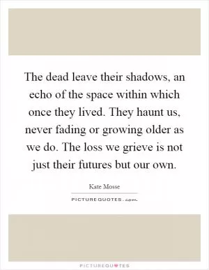 The dead leave their shadows, an echo of the space within which once they lived. They haunt us, never fading or growing older as we do. The loss we grieve is not just their futures but our own Picture Quote #1