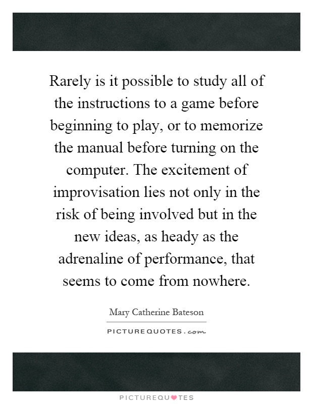 Rarely is it possible to study all of the instructions to a game before beginning to play, or to memorize the manual before turning on the computer. The excitement of improvisation lies not only in the risk of being involved but in the new ideas, as heady as the adrenaline of performance, that seems to come from nowhere Picture Quote #1