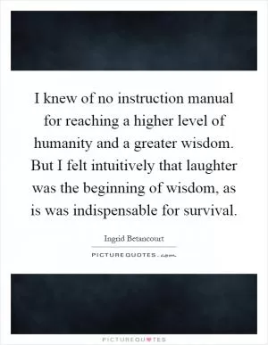 I knew of no instruction manual for reaching a higher level of humanity and a greater wisdom. But I felt intuitively that laughter was the beginning of wisdom, as is was indispensable for survival Picture Quote #1