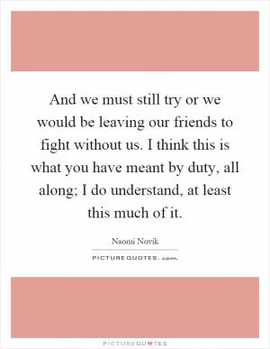 And we must still try or we would be leaving our friends to fight without us. I think this is what you have meant by duty, all along; I do understand, at least this much of it Picture Quote #1