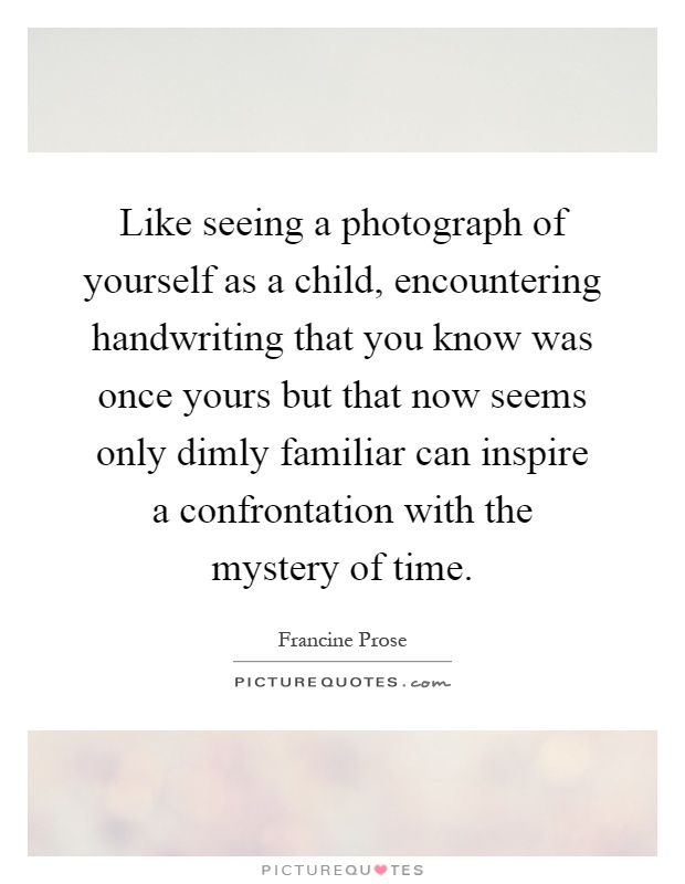 Like seeing a photograph of yourself as a child, encountering handwriting that you know was once yours but that now seems only dimly familiar can inspire a confrontation with the mystery of time Picture Quote #1
